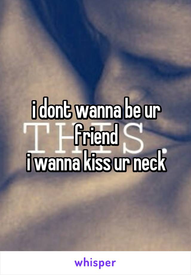 i dont wanna be ur friend
i wanna kiss ur neck