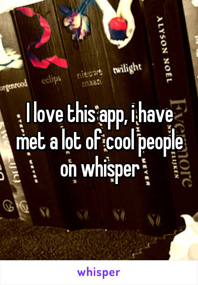 I love this app, i have met a lot of cool people on whisper