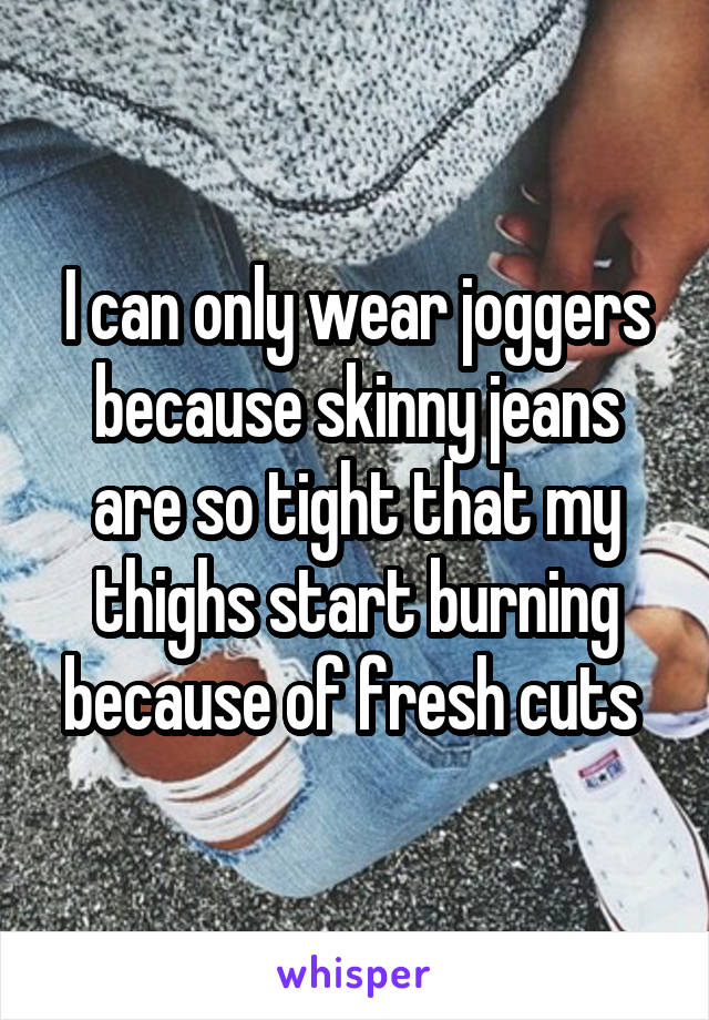 I can only wear joggers because skinny jeans are so tight that my thighs start burning because of fresh cuts 