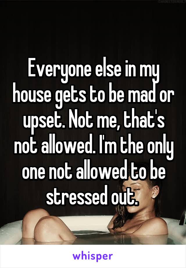 Everyone else in my house gets to be mad or upset. Not me, that's not allowed. I'm the only one not allowed to be stressed out. 