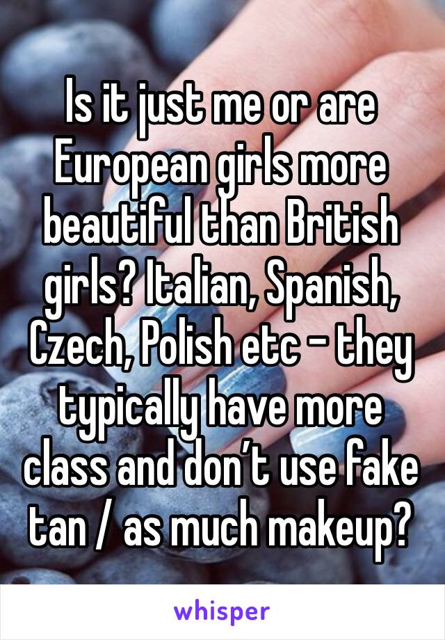 Is it just me or are European girls more beautiful than British girls? Italian, Spanish, Czech, Polish etc - they typically have more class and don’t use fake tan / as much makeup?