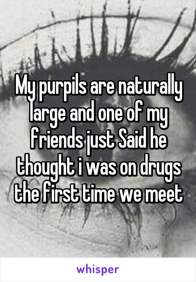 My purpils are naturally large and one of my friends just Said he thought i was on drugs the first time we meet