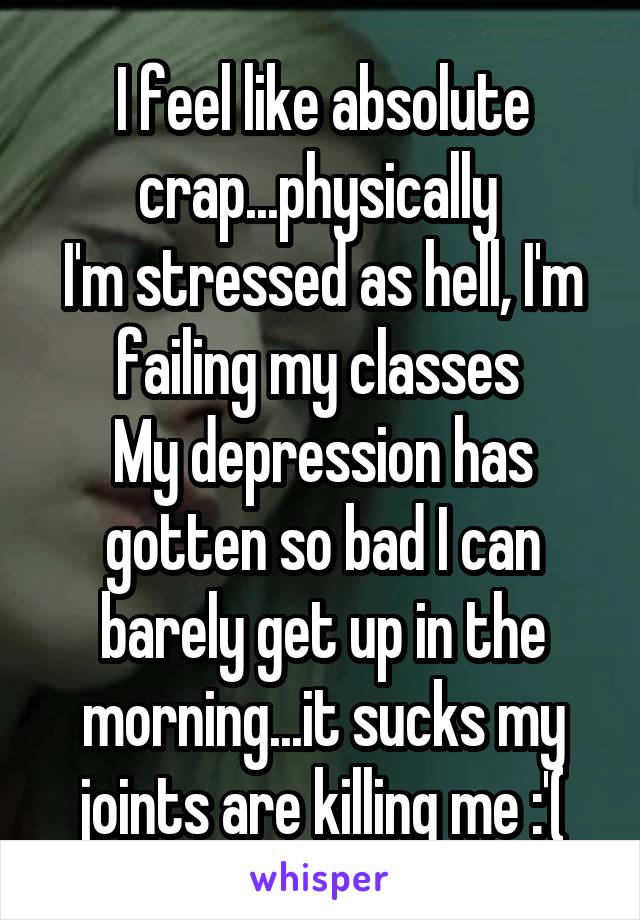 I feel like absolute crap...physically 
I'm stressed as hell, I'm failing my classes 
My depression has gotten so bad I can barely get up in the morning...it sucks my joints are killing me :'(