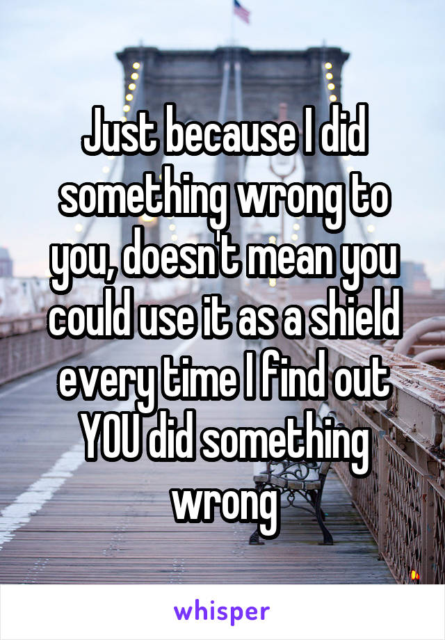 Just because I did something wrong to you, doesn't mean you could use it as a shield every time I find out YOU did something wrong