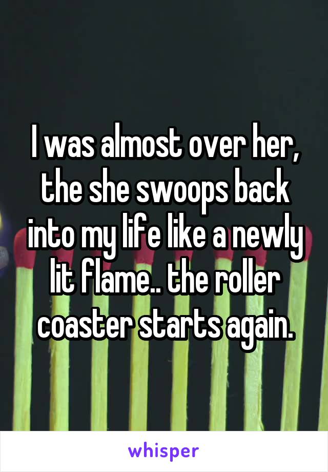 I was almost over her, the she swoops back into my life like a newly lit flame.. the roller coaster starts again.