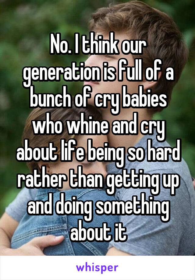 No. I think our generation is full of a bunch of cry babies who whine and cry about life being so hard rather than getting up and doing something about it