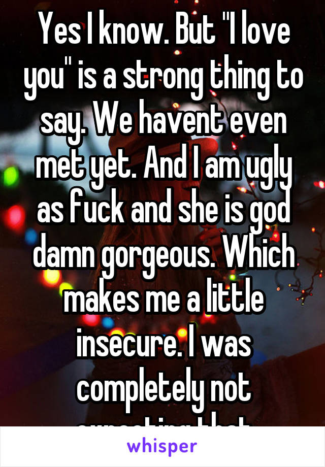 Yes I know. But "I love you" is a strong thing to say. We havent even met yet. And I am ugly as fuck and she is god damn gorgeous. Which makes me a little insecure. I was completely not expecting that