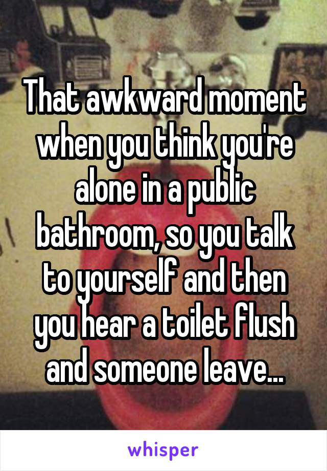 That awkward moment when you think you're alone in a public bathroom, so you talk to yourself and then you hear a toilet flush and someone leave...