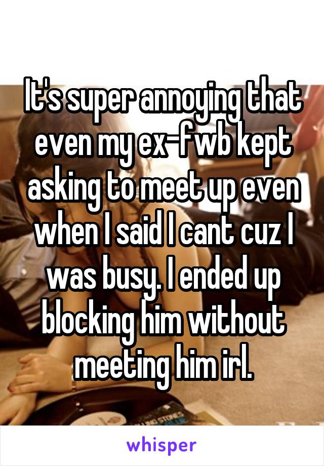 It's super annoying that even my ex-fwb kept asking to meet up even when I said I cant cuz I was busy. I ended up blocking him without meeting him irl.