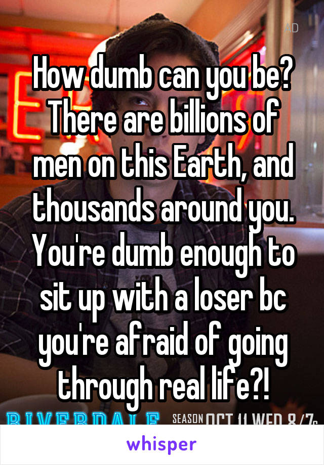 How dumb can you be?
There are billions of men on this Earth, and thousands around you. You're dumb enough to sit up with a loser bc you're afraid of going through real life?!