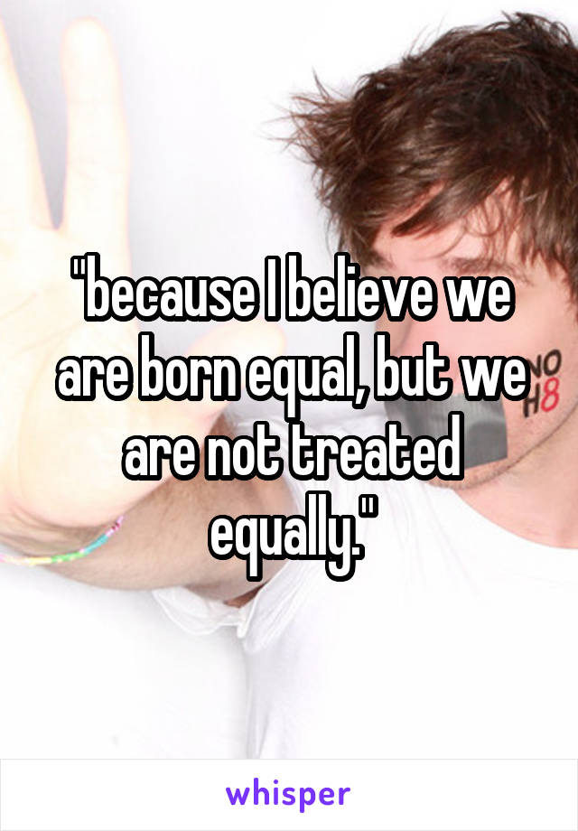 "because I believe we are born equal, but we are not treated equally."