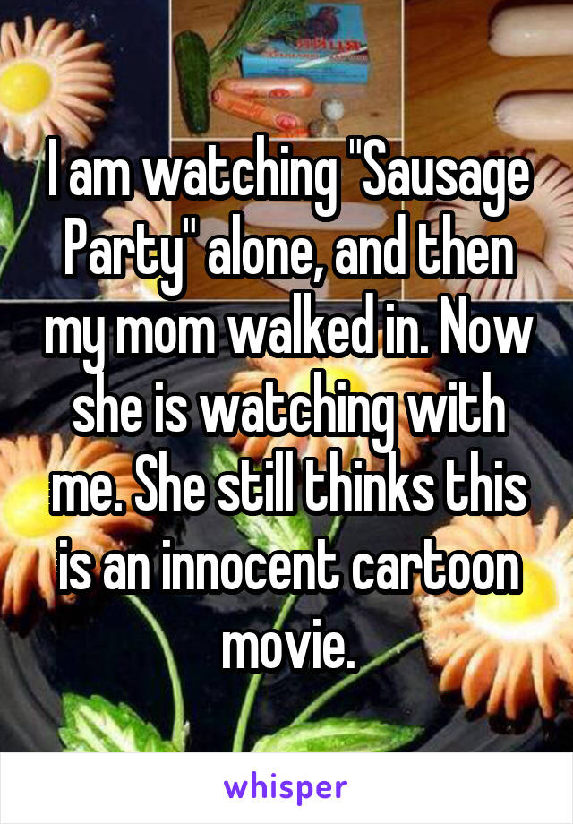 I am watching "Sausage Party" alone, and then my mom walked in. Now she is watching with me. She still thinks this is an innocent cartoon movie.