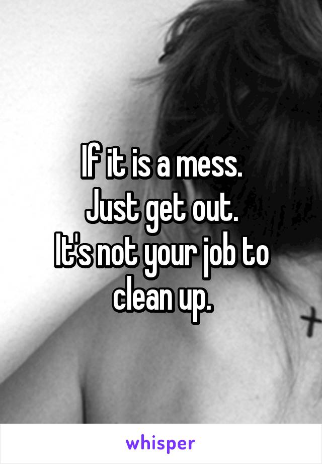 If it is a mess.
Just get out.
It's not your job to clean up.