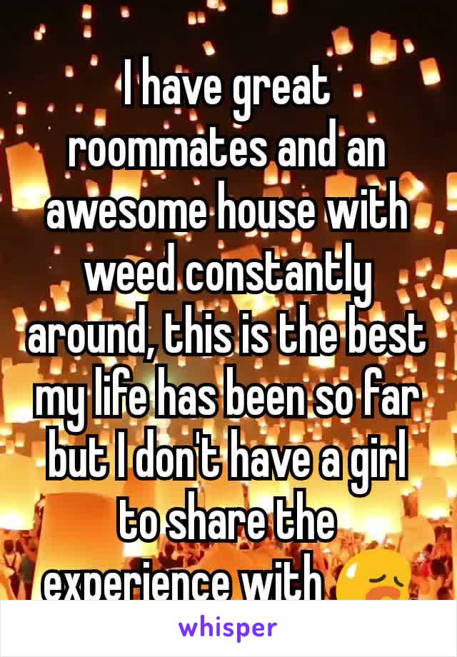 I have great roommates and an awesome house with weed constantly around, this is the best my life has been so far but I don't have a girl to share the experience with 😥