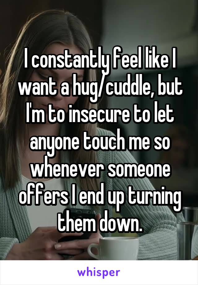 I constantly feel like I want a hug/cuddle, but I'm to insecure to let anyone touch me so whenever someone offers I end up turning them down.