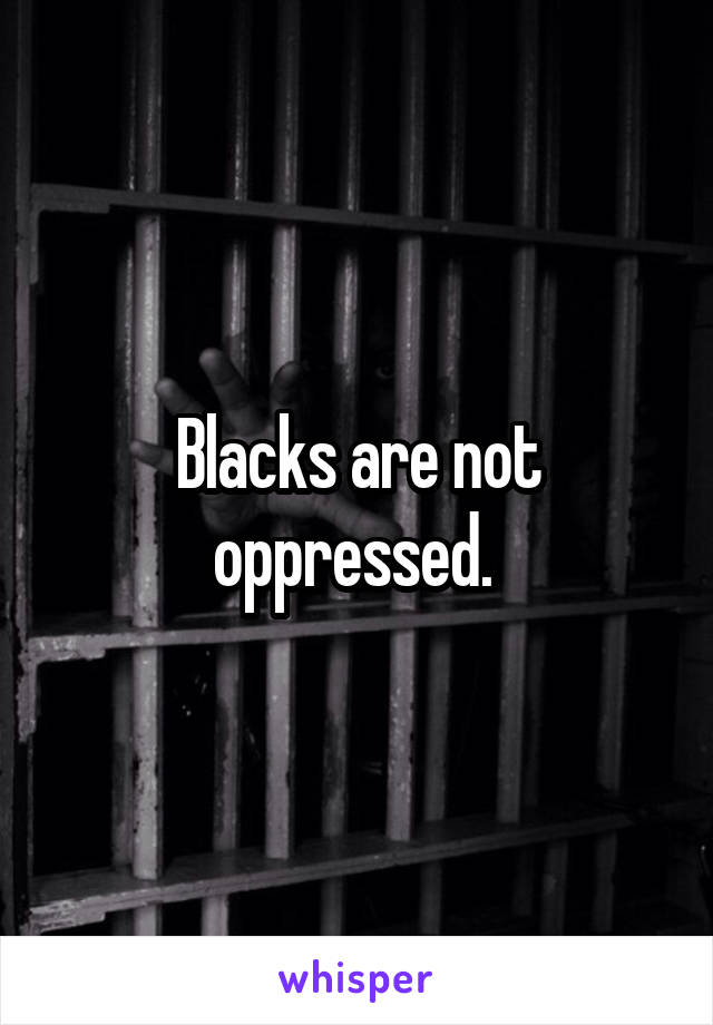 Blacks are not oppressed. 