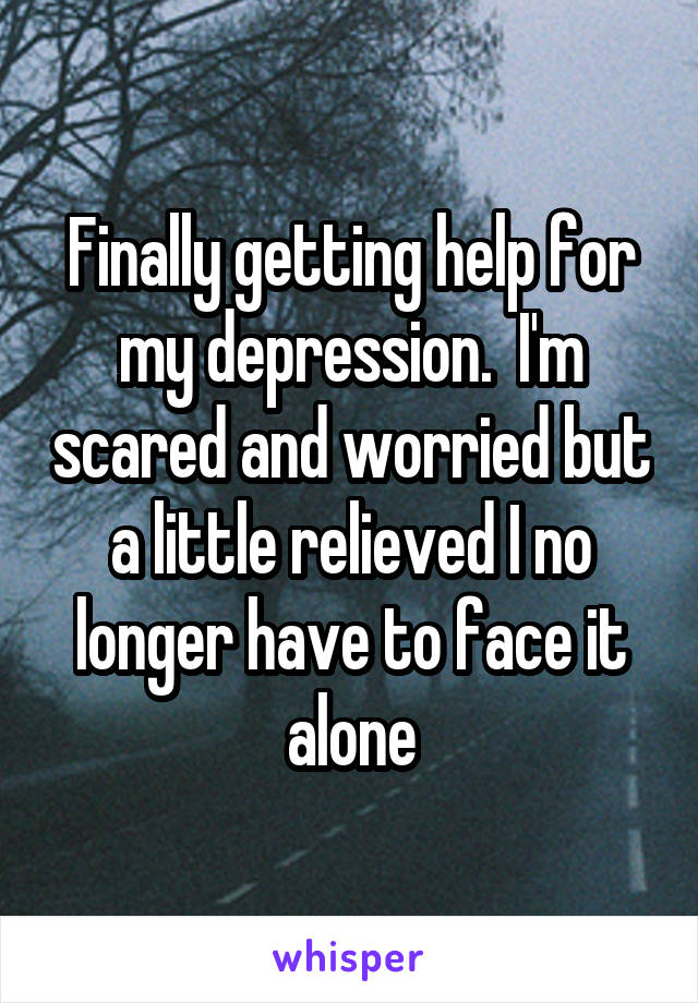 Finally getting help for my depression.  I'm scared and worried but a little relieved I no longer have to face it alone