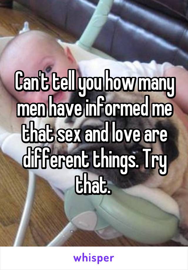 Can't tell you how many men have informed me that sex and love are different things. Try that. 