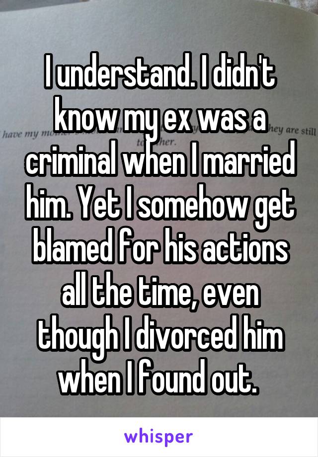 I understand. I didn't know my ex was a criminal when I married him. Yet I somehow get blamed for his actions all the time, even though I divorced him when I found out. 