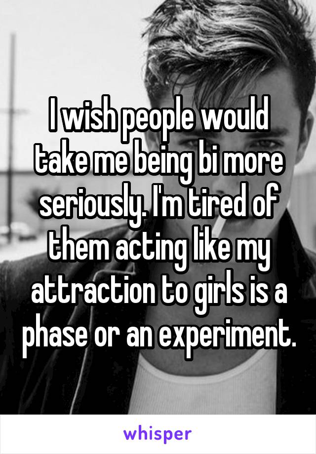 I wish people would take me being bi more seriously. I'm tired of them acting like my attraction to girls is a phase or an experiment.