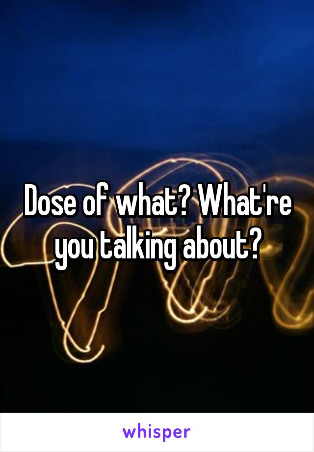 Dose of what? What're you talking about?