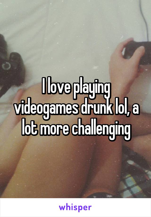 I love playing videogames drunk lol, a lot more challenging