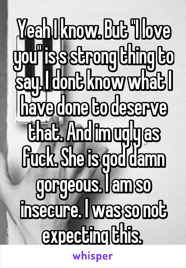 Yeah I know. But "I love you" is s strong thing to say. I dont know what I have done to deserve that. And im ugly as fuck. She is god damn gorgeous. I am so insecure. I was so not expecting this. 