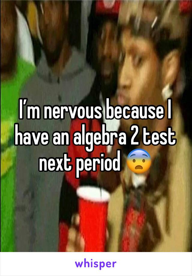 I’m nervous because I have an algebra 2 test next period 😨