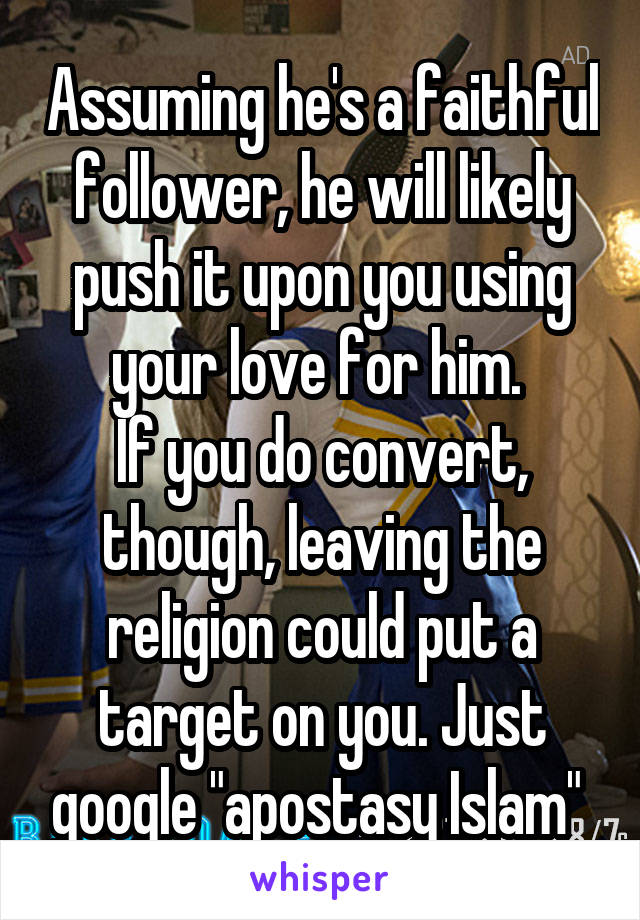 Assuming he's a faithful follower, he will likely push it upon you using your love for him. 
If you do convert, though, leaving the religion could put a target on you. Just google "apostasy Islam" 