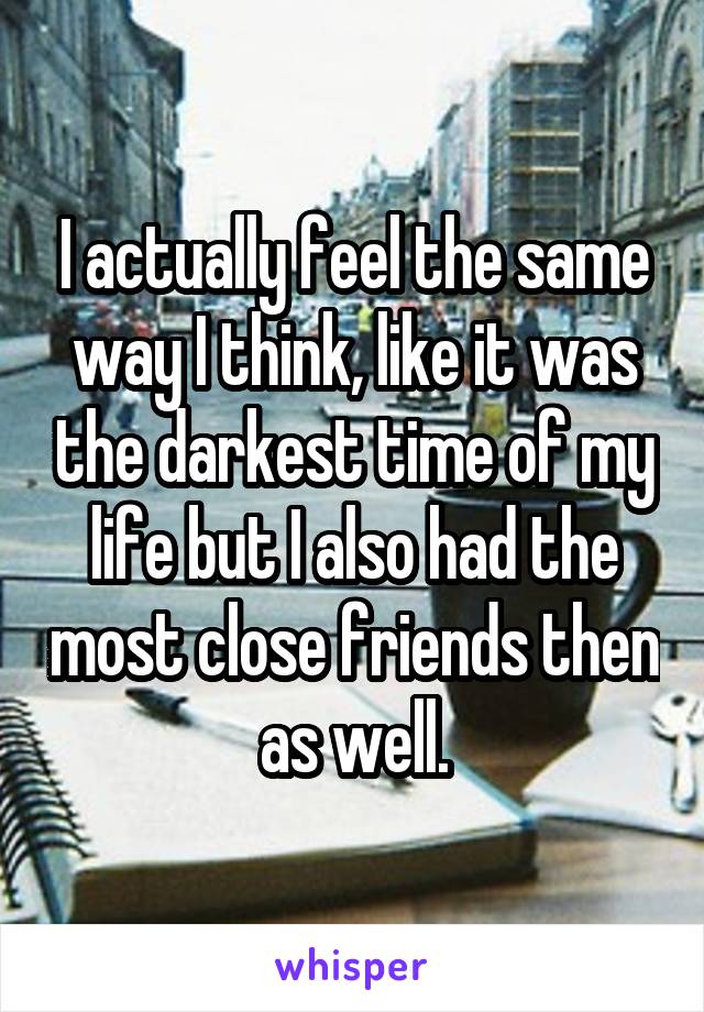 I actually feel the same way I think, like it was the darkest time of my life but I also had the most close friends then as well.