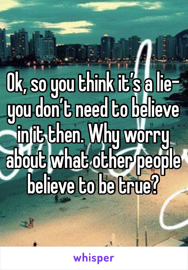 Ok, so you think it’s a lie- you don’t need to believe in it then. Why worry about what other people believe to be true?