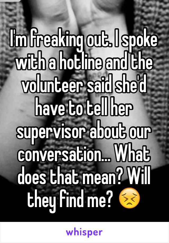 I'm freaking out. I spoke with a hotline and the volunteer said she'd have to tell her supervisor about our conversation... What does that mean? Will they find me? 😣