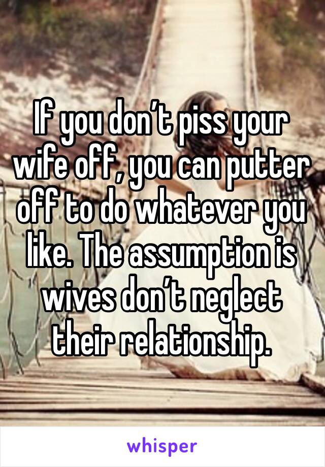 If you don’t piss your wife off, you can putter off to do whatever you like. The assumption is wives don’t neglect their relationship. 