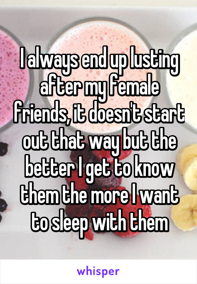 I always end up lusting after my female friends, it doesn't start out that way but the better I get to know them the more I want to sleep with them