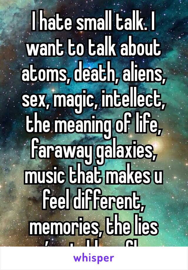 I hate small talk. I want to talk about atoms, death, aliens, sex, magic, intellect, the meaning of life, faraway galaxies, music that makes u feel different, memories, the lies you’ve told, ur flaws