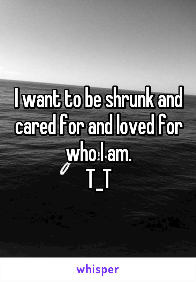 I want to be shrunk and cared for and loved for who I am.
T_T