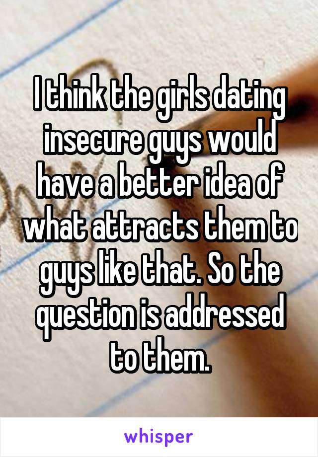 I think the girls dating insecure guys would have a better idea of what attracts them to guys like that. So the question is addressed to them.