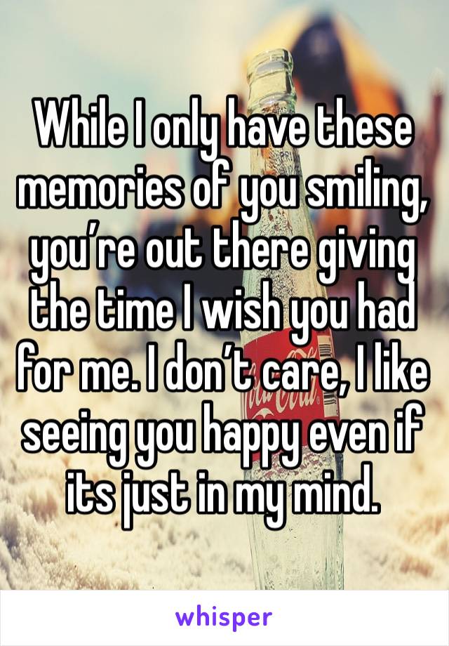 While I only have these memories of you smiling, you’re out there giving the time I wish you had for me. I don’t care, I like seeing you happy even if its just in my mind. 