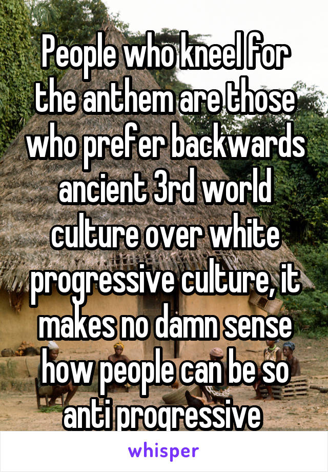 People who kneel for the anthem are those who prefer backwards ancient 3rd world culture over white progressive culture, it makes no damn sense how people can be so anti progressive 