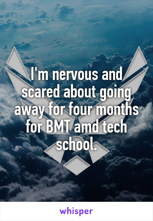 I'm nervous and scared about going away for four months for BMT amd tech school.