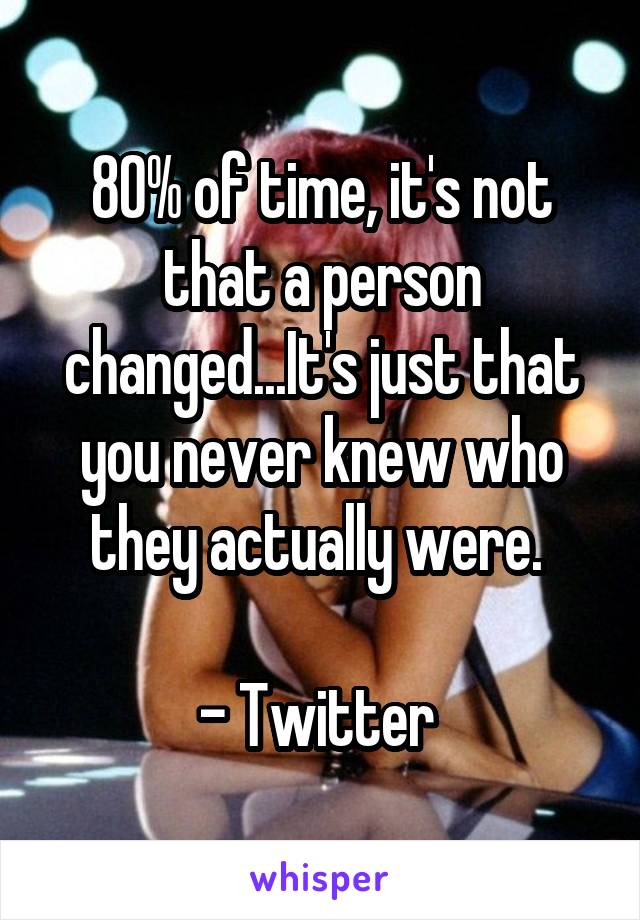 80% of time, it's not that a person changed...It's just that you never knew who they actually were. 

- Twitter 