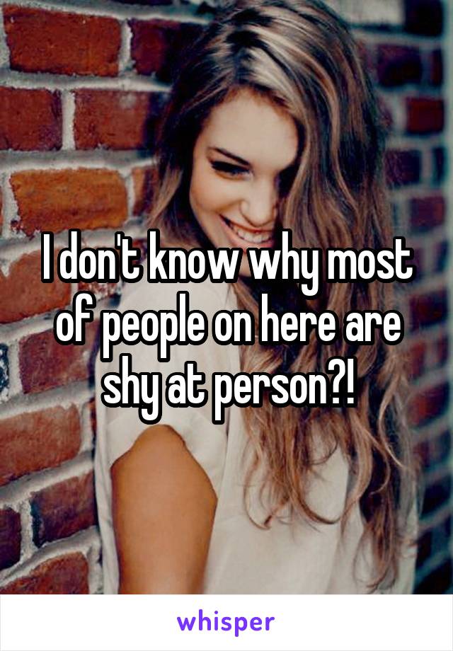 I don't know why most of people on here are shy at person?!