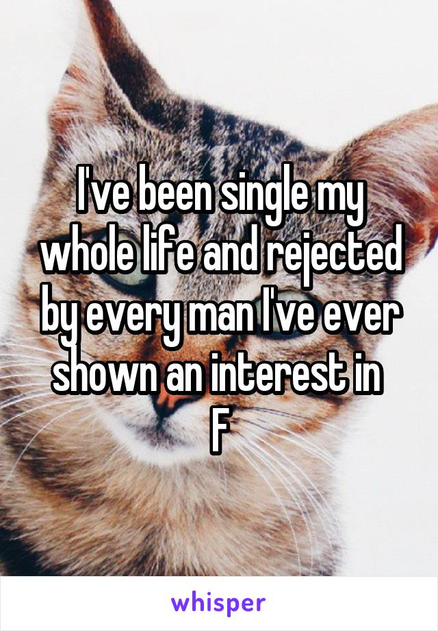 I've been single my whole life and rejected by every man I've ever shown an interest in 
F