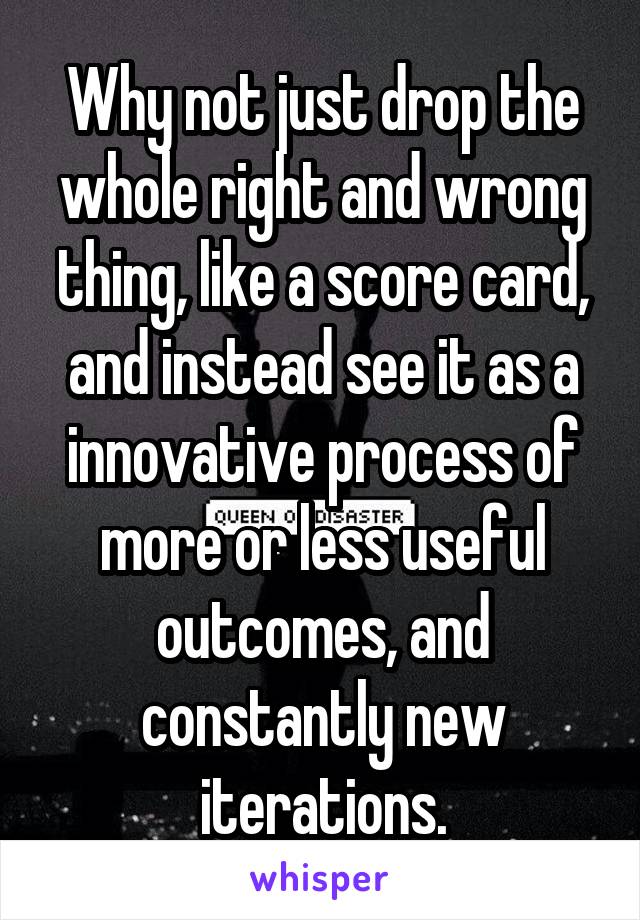 Why not just drop the whole right and wrong thing, like a score card, and instead see it as a innovative process of more or less useful outcomes, and constantly new iterations.
