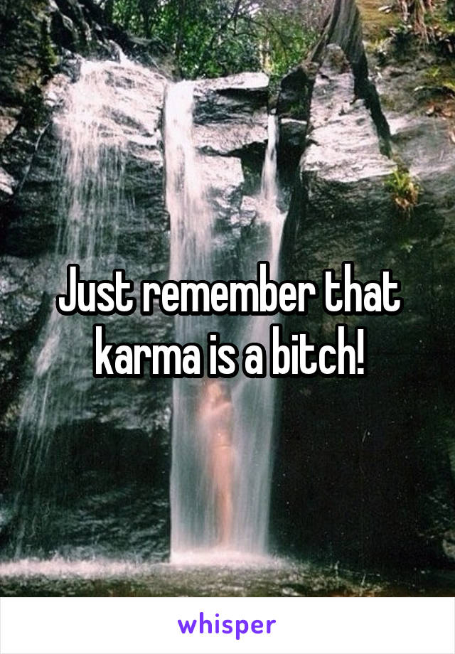 Just remember that karma is a bitch!