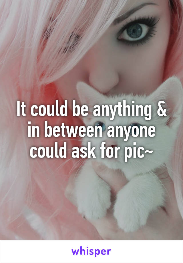 It could be anything & in between anyone could ask for pic~