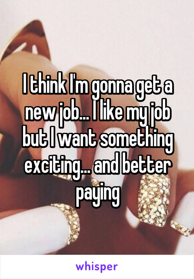 I think I'm gonna get a new job... I like my job but I want something exciting... and better paying