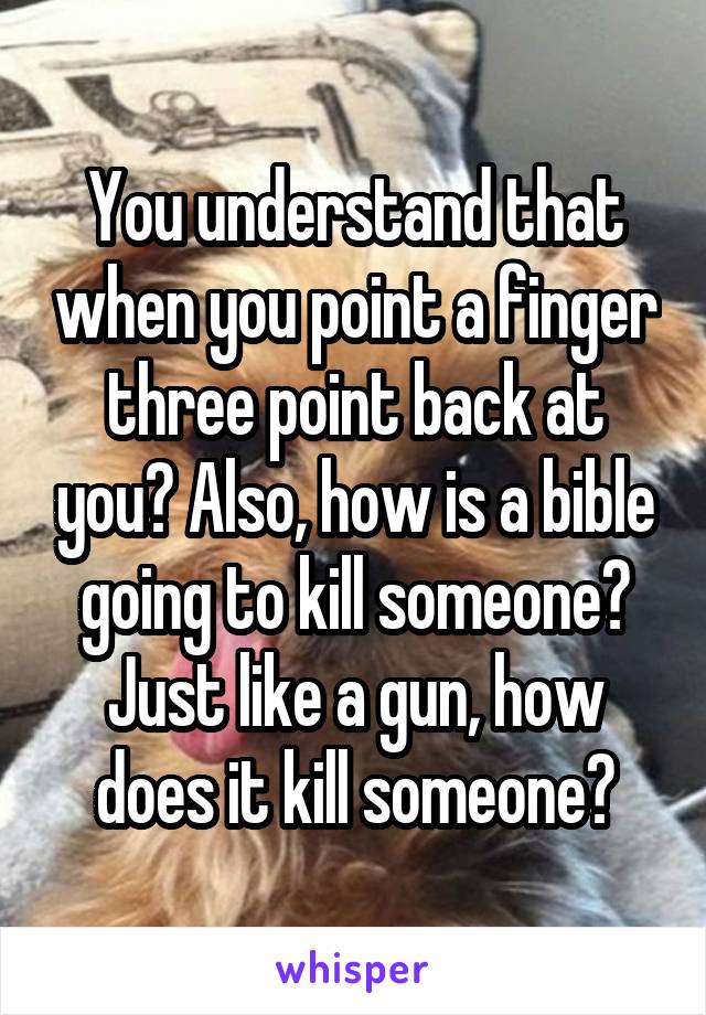 You understand that when you point a finger three point back at you? Also, how is a bible going to kill someone? Just like a gun, how does it kill someone?