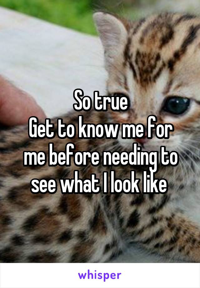 So true
Get to know me for me before needing to see what I look like 