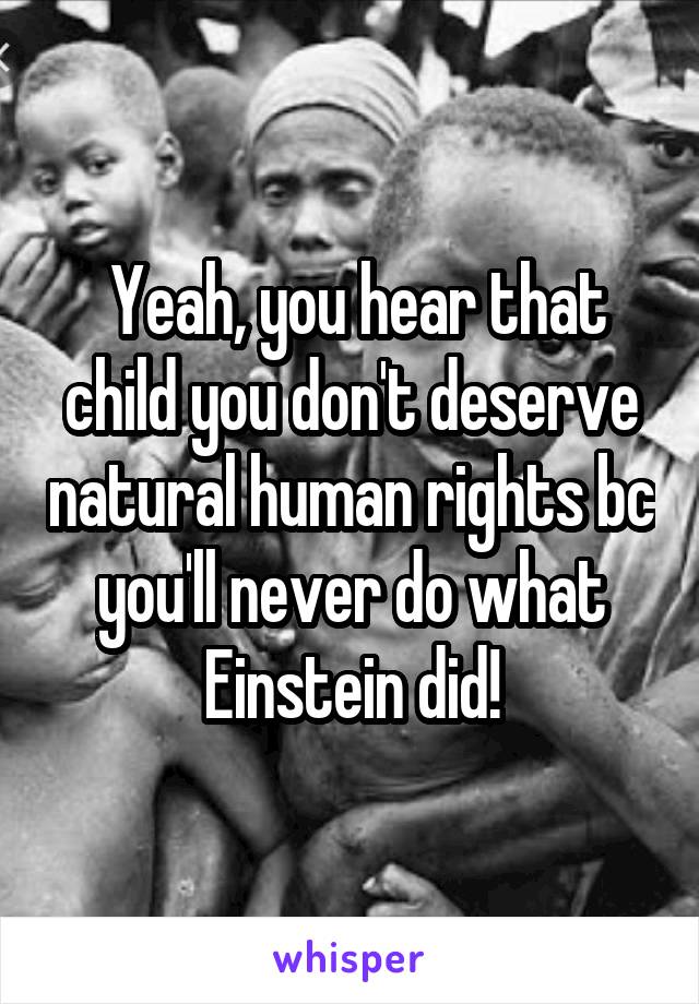  Yeah, you hear that child you don't deserve natural human rights bc you'll never do what Einstein did!